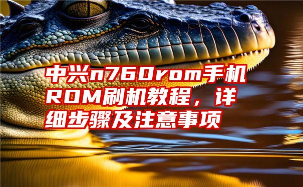 中兴n760rom手机ROM刷机教程，详细步骤及注意事项