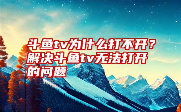 斗鱼tv为什么打不开？解决斗鱼tv无法打开的问题