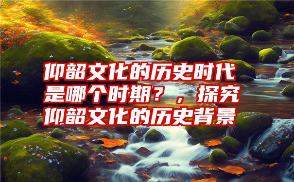 仰韶文化的历史时代是哪个时期？，探究仰韶文化的历史背景