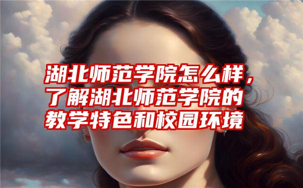 湖北师范学院怎么样，了解湖北师范学院的教学特色和校园环境