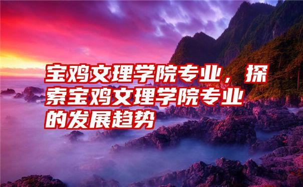 宝鸡文理学院专业,探索宝鸡文理学院专业的发展趋势