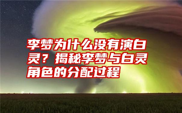 李梦为什么没有演白灵？揭秘李梦与白灵角色的分配过程