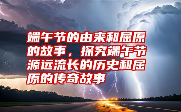 端午节的由来和屈原的故事，探究端午节源远流长的历史和屈原的传奇故事