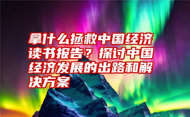 拿什么拯救中国经济读书报告？探讨中国经济发展的出路和解决方案