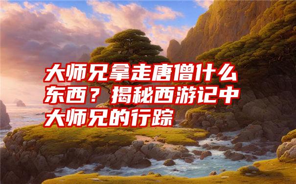 大师兄拿走唐僧什么东西？揭秘西游记中大师兄的行踪