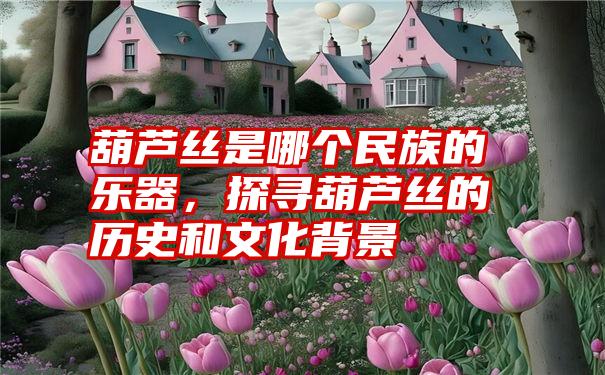 葫芦丝是哪个民族的乐器,探寻葫芦丝的历史和文化背景