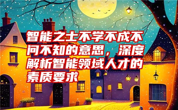 智能之士不学不成不问不知的意思，深度解析智能领域人才的素质要求