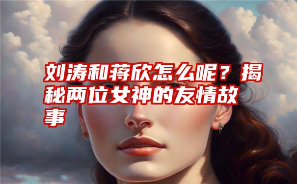 刘涛和蒋欣怎么呢？揭秘两位女神的友情故事