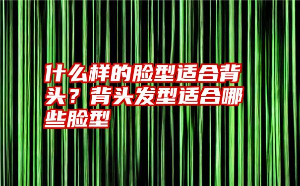 什么样的脸型适合背头?背头发型适合哪些脸型