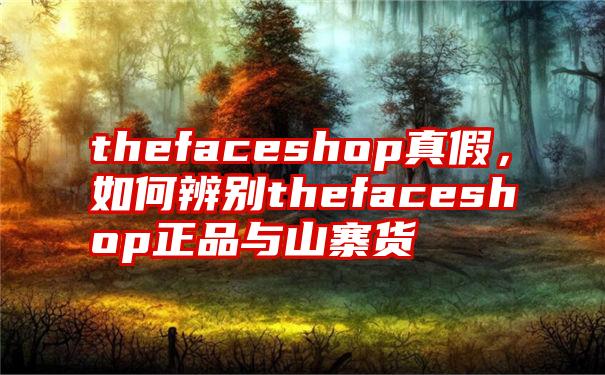 thefaceshop真假，如何辨别thefaceshop正品与山寨货