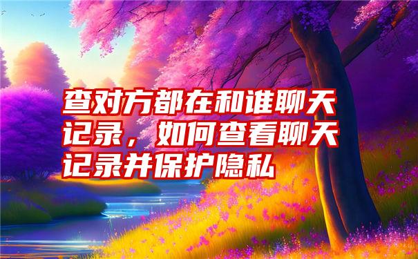 查对方都在和谁聊天记录，如何查看聊天记录并保护隐私