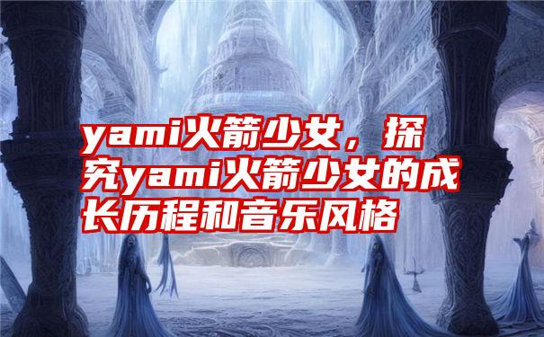 yami火箭少女，探究yami火箭少女的成长历程和音乐风格