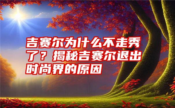 吉赛尔为什么不走秀了？揭秘吉赛尔退出时尚界的原因