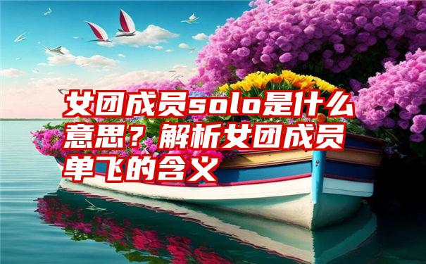 女团成员solo是什么意思？解析女团成员单飞的含义