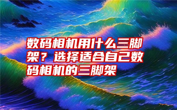 数码相机用什么三脚架？选择适合自己数码相机的三脚架