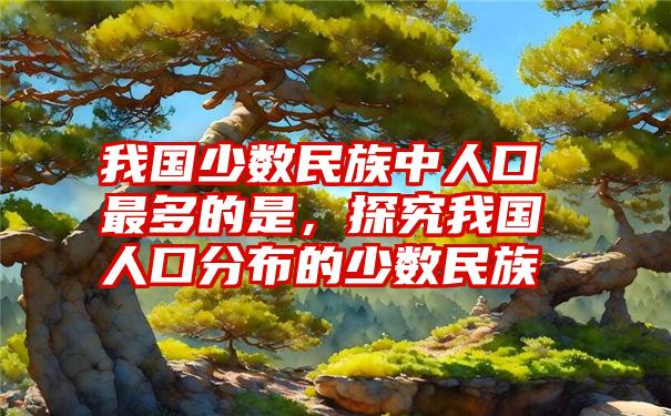 我国少数民族中人口最多的是，探究我国人口分布的少数民族