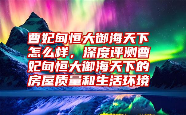 曹妃甸恒大御海天下怎么样，深度评测曹妃甸恒大御海天下的房屋质量和生活环境