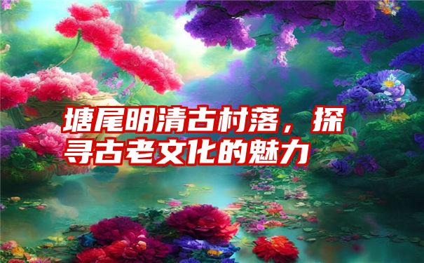 塘尾明清古村落，探寻古老文化的魅力