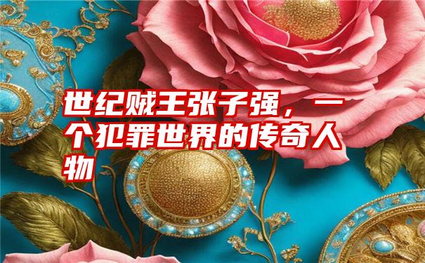 世纪贼王张子强,一个犯罪世界的传奇人物