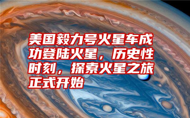 美国毅力号火星车成功登陆火星，历史性时刻，探索火星之旅正式开始