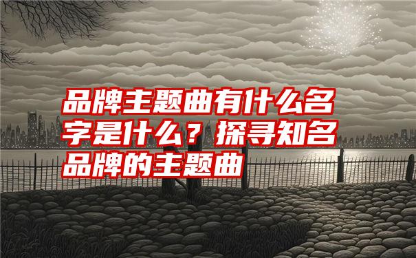 品牌主题曲有什么名字是什么？探寻知名品牌的主题曲