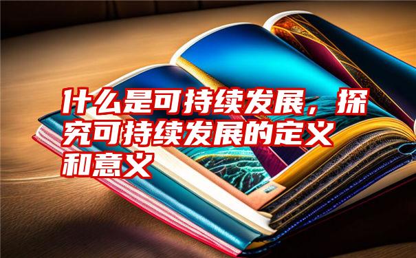 什么是可持续发展，探究可持续发展的定义和意义