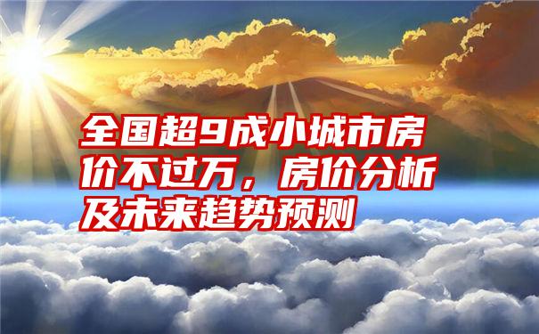 全国超9成小城市房价不过万,房价分析及未来趋势预测