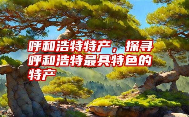 呼和浩特特产，探寻呼和浩特最具特色的特产