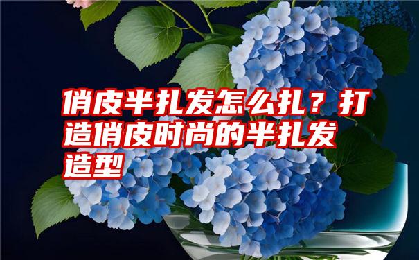 俏皮半扎发怎么扎？打造俏皮时尚的半扎发造型