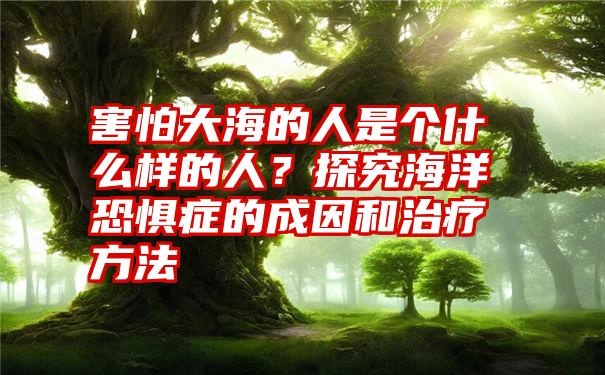 害怕大海的人是个什么样的人？探究海洋恐惧症的成因和治疗方法