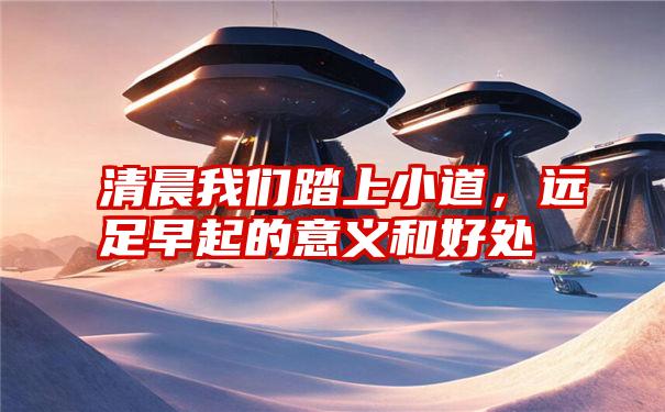 清晨我们踏上小道,远足早起的意义和好处