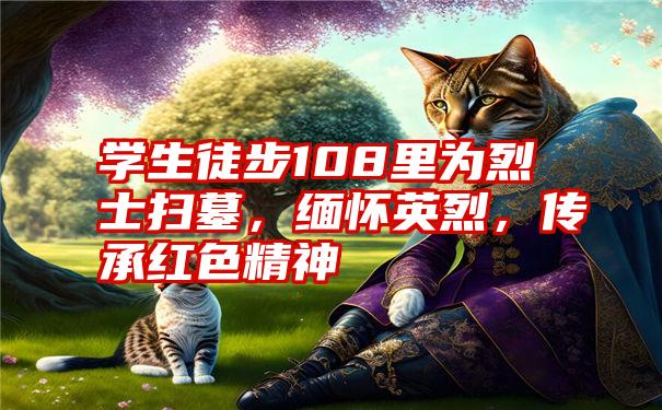 学生徒步108里为烈士扫墓，缅怀英烈，传承红色精神