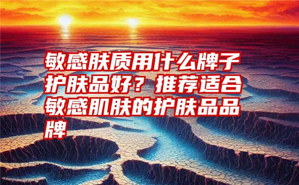 敏感肤质用什么牌子护肤品好？推荐适合敏感肌肤的护肤品品牌