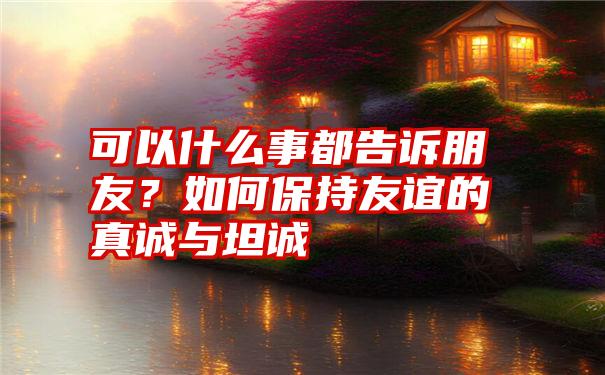 可以什么事都告诉朋友？如何保持友谊的真诚与坦诚