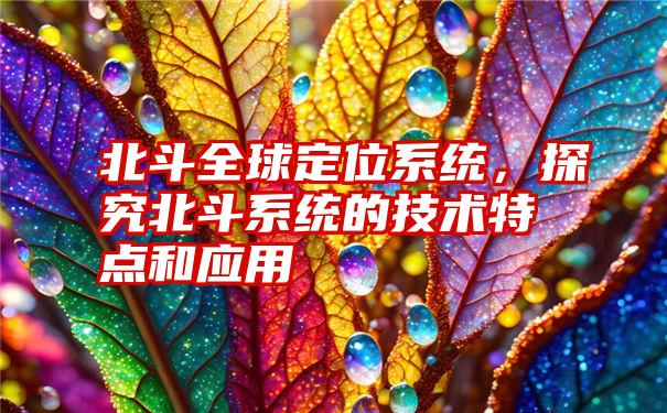 北斗全球定位系统，探究北斗系统的技术特点和应用