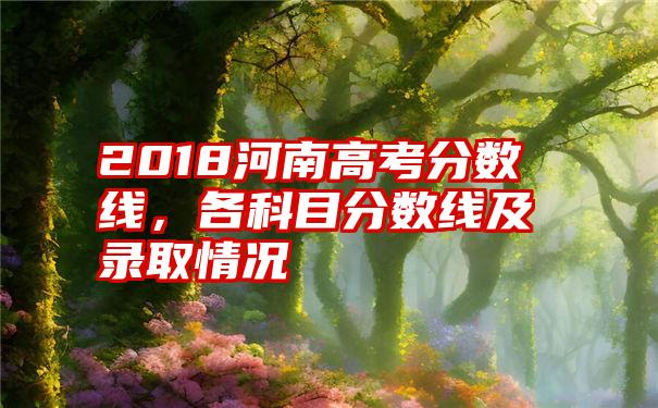 2018河南高考分数线，各科目分数线及录取情况