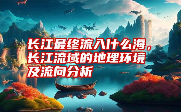 长江最终流入什么海，长江流域的地理环境及流向分析
