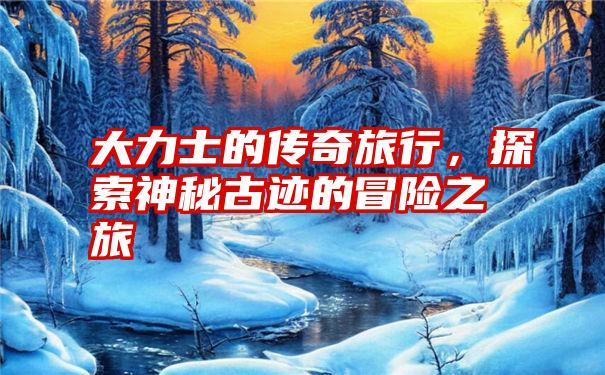 大力士的传奇旅行,探索神秘古迹的冒险之旅