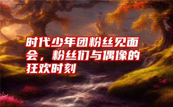 时代少年团粉丝见面会，粉丝们与偶像的狂欢时刻