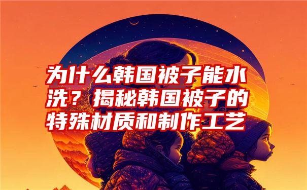 为什么韩国被子能水洗？揭秘韩国被子的特殊材质和制作工艺