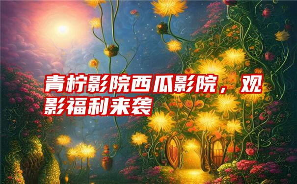 青柠影院西瓜影院,观影福利来袭