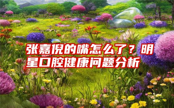 张嘉倪的嘴怎么了？明星口腔健康问题分析