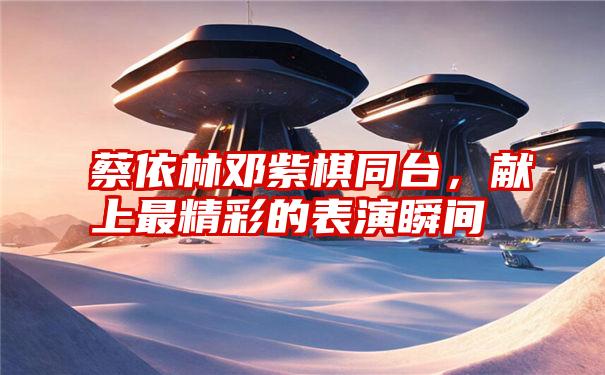 蔡依林邓紫棋同台，献上最精彩的表演瞬间