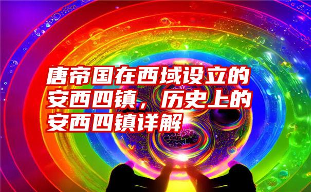 唐帝国在西域设立的安西四镇，历史上的安西四镇详解