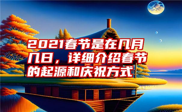 2021春节是在几月几日，详细介绍春节的起源和庆祝方式