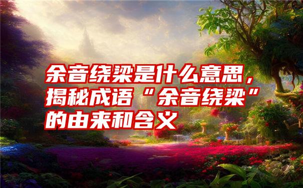 余音绕梁是什么意思,揭秘成语“余音绕梁”的由来和含义