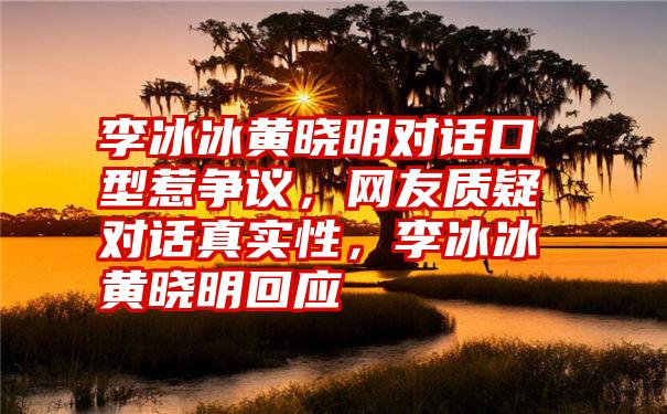 李冰冰黄晓明对话口型惹争议，网友质疑对话真实性，李冰冰黄晓明回应