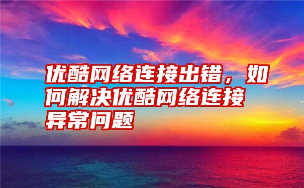 优酷网络连接出错，如何解决优酷网络连接异常问题