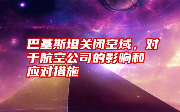 巴基斯坦关闭空域,对于航空公司的影响和应对措施