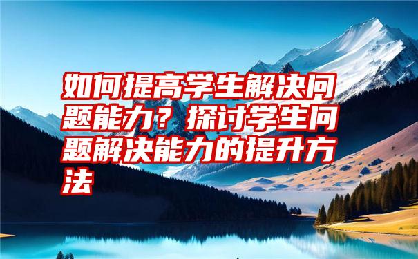 如何提高学生解决问题能力？探讨学生问题解决能力的提升方法